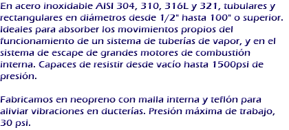 En acero inoxidable AISI 304, 310, 316L y 321, tubulares y rectangulares en diámetros desde 1/2" hasta 100" o superior.
Ideales para absorber los movimientos propios del funcionamiento de un sistema de tuberías de vapor, y en el sistema de escape de grandes motores de combustión interna. Capaces de resistir desde vacío hasta 1500psi de presión. Fabricamos en neopreno con malla interna y teflón para aliviar vibraciones en ducterías. Presión máxima de trabajo, 30 psi.