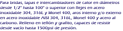 Para bridas, tapas e intercambiadores de calor en diámetros desde 1/2" hasta 100" o superior con flejes en acero inoxidable 304, 316L y Monel 400, aros interno y/o externo en acero inoxidable AISI 304, 316L, Monel 400 y acero al carbono. Relleno en teflón y grafito, capaces de resistir desde vacío hasta 1500psi de presión.