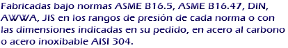 Fabricadas bajo normas ASME B16.5, ASME B16.47, DIN, AWWA, JIS en los rangos de presión de cada norma o con las dimensiones indicadas en su pedido, en acero al carbono o acero inoxibable AISI 304.